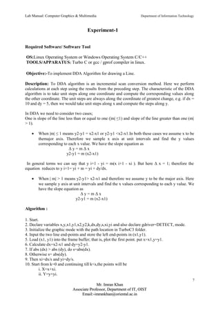 Lab Manual: Computer Graphics & Multimedia Department of Information Technology 
Experiment-1 
Required Software/ Software Tool 
OS:Linux Operating System or Windows Operating System C/C++ 
TOOLS/APPARATUS: Turbo C or gcc / gprof compiler in linux. 
Objective:-To implement DDA Algorithm for drawing a Line. 
Description: To DDA algorithm is an incremental scan conversion method. Here we perform 
calculations at each step using the results from the preceding step. The characteristic of the DDA 
algorithm is to take unit steps along one coordinate and compute the corresponding values along 
the other coordinate. The unit steps are always along the coordinate of greatest change, e.g. if dx = 
10 and dy = 5, then we would take unit steps along x and compute the steps along y. 
In DDA we need to consider two cases; 
One is slope of the line less than or equal to one (|m| ≤1) and slope of the line greater than one (m| 
> 1). 
· When |m| ≤ 1 means y2-y1 = x2-x1 or y2-y1 <x2-x1.In both these cases we assume x to be 
themajor axis. Therefore we sample x axis at unit intervals and find the y values 
corresponding to each x value. We have the slope equation as 
Δ y = m Δ x 
y2-y1 = m (x2-x1) 
In general terms we can say that y i+1 - yi = m(x i+1 - xi ). But here Δ x = 1; therefore the 
equation reduces to y i+1= yi + m = yi + dy/dx. 
· When | m| > 1 means y2-y1> x2-x1 and therefore we assume y to be the major axis. Here 
we sample y axis at unit intervals and find the x values corresponding to each y value. We 
have the slope equation as 
Δ y = m Δ x 
y2-y1 = m (x2-x1) 
Algorithm : 
1. Start. 
2. Declare variables x,y,x1,y1,x2,y2,k,dx,dy,s,xi,yi and also declare gdriver=DETECT, mode. 
3. Initialize the graphic mode with the path location in TurboC3 folder. 
4. Input the two line end-points and store the left end-points in (x1,y1). 
5. Load (x1, y1) into the frame buffer; that is, plot the first point. put x=x1,y=y1. 
6. Calculate dx=x2-x1 and dy=y2-y1. 
7. If abs (dx) > abs (dy), do s=abs(dx). 
8. Otherwise s= abs(dy). 
9. Then xi=dx/s and yi=dy/s. 
10. Start from k=0 and continuing till k<s,the points will be 
i. X=x+xi. 
ii. Y=y+yi. 
7 
MMrr.. IImmrraann KKhhaann 
AAssssoocciiaattee PPrrooffeessssoorr,, DDeeppaarrttmmeenntt ooff IITT,, OOIISSTT 
EEmmaaiill::--iimmrraannkkhhaann@@oorriieennttaall..aacc..iinn 
 