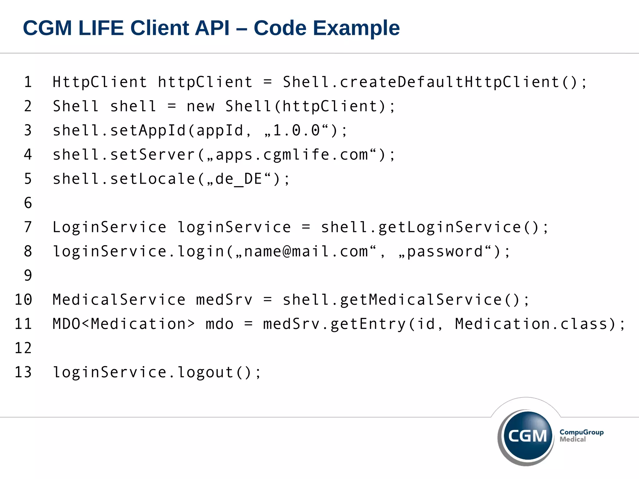 CGM LIFE Client API – Code Example
1 HttpClient httpClient = Shell.createDefaultHttpClient();
2 Shell shell = new Shell(httpClient);
3 shell.setAppId(appId, „1.0.0“);
4 shell.setServer(„apps.cgmlife.com“);
5 shell.setLocale(„de_DE“);
6
7 LoginService loginService = shell.getLoginService();
8 loginService.login(„name@mail.com“, „password“);
9
10 MedicalService medSrv = shell.getMedicalService();
11 MDO<Medication> mdo = medSrv.getEntry(id, Medication.class);
12
13 loginService.logout();
 