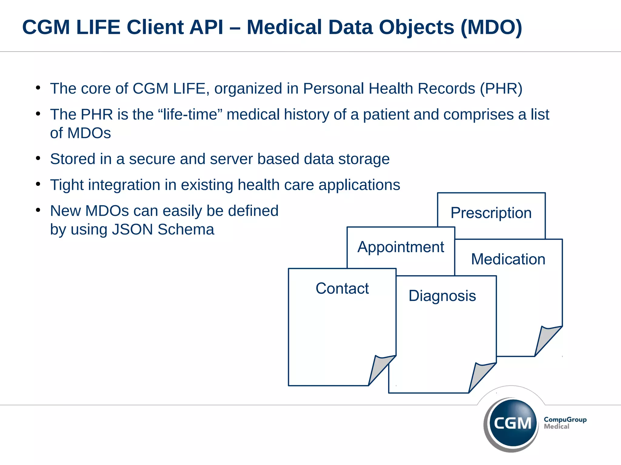 CGM LIFE Client API – Medical Data Objects (MDO)
●
The core of CGM LIFE, organized in Personal Health Records (PHR)
●
The PHR is the “life-time” medical history of a patient and comprises a list
of MDOs
●
Stored in a secure and server based data storage
●
Tight integration in existing health care applications
●
New MDOs can easily be defined
by using JSON Schema
Prescription
Appointment
Medication
DiagnosisContact
 