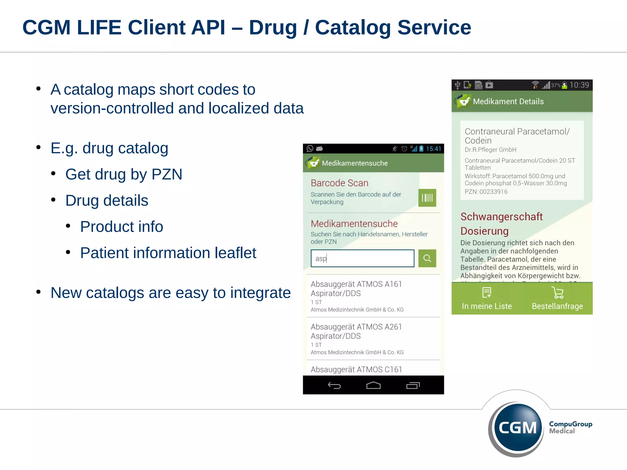CGM LIFE Client API – Drug / Catalog Service
●
A catalog maps short codes to
version-controlled and localized data
●
E.g. drug catalog
●
Get drug by PZN
●
Drug details
●
Product info
●
Patient information leaflet
●
New catalogs are easy to integrate
 