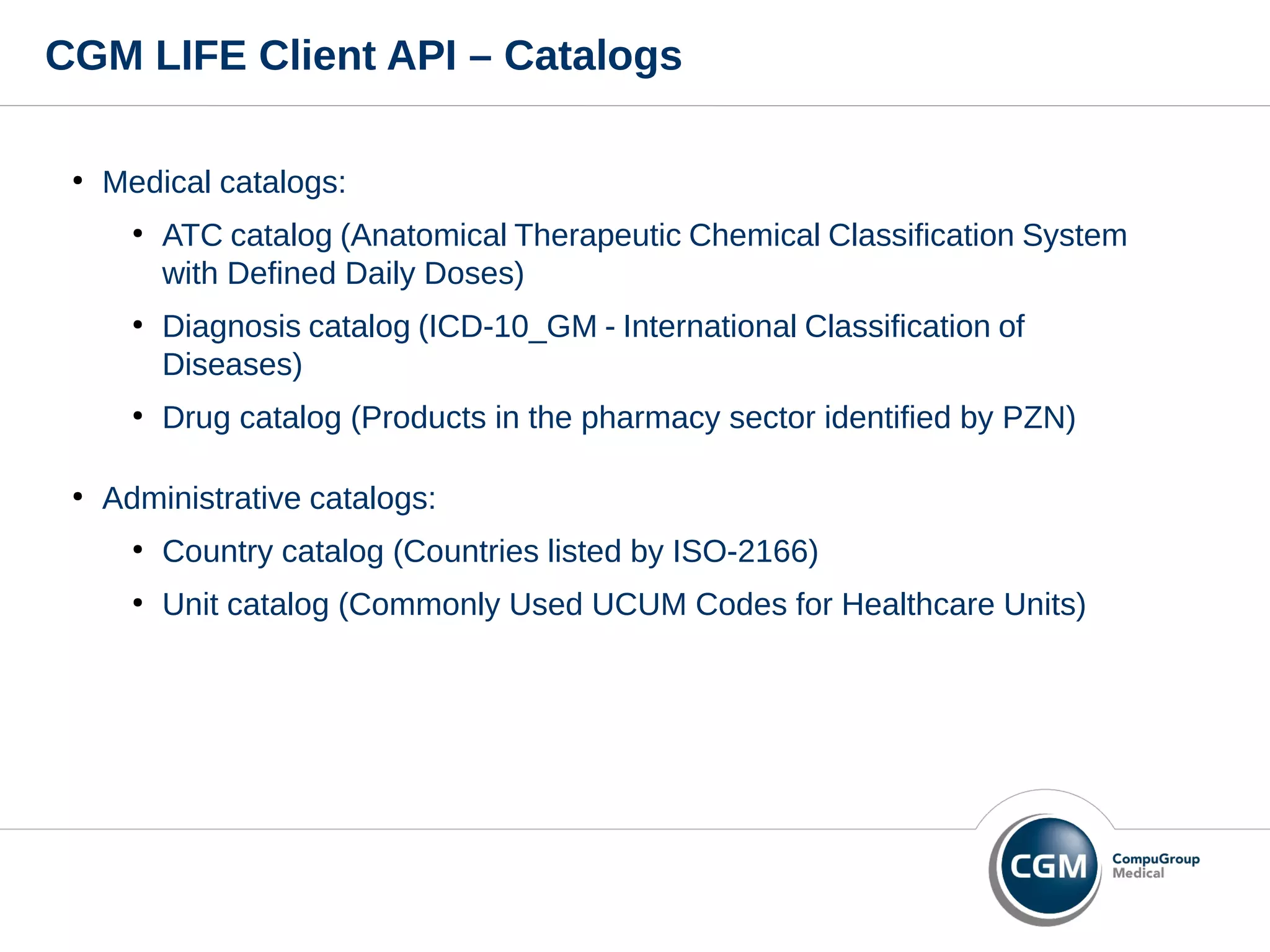 CGM LIFE Client API – Catalogs
●
Medical catalogs:
●
ATC catalog (Anatomical Therapeutic Chemical Classification System
with Defined Daily Doses)
●
Diagnosis catalog (ICD-10_GM - International Classification of
Diseases)
●
Drug catalog (Products in the pharmacy sector identified by PZN)
●
Administrative catalogs:
●
Country catalog (Countries listed by ISO-2166)
●
Unit catalog (Commonly Used UCUM Codes for Healthcare Units)
 