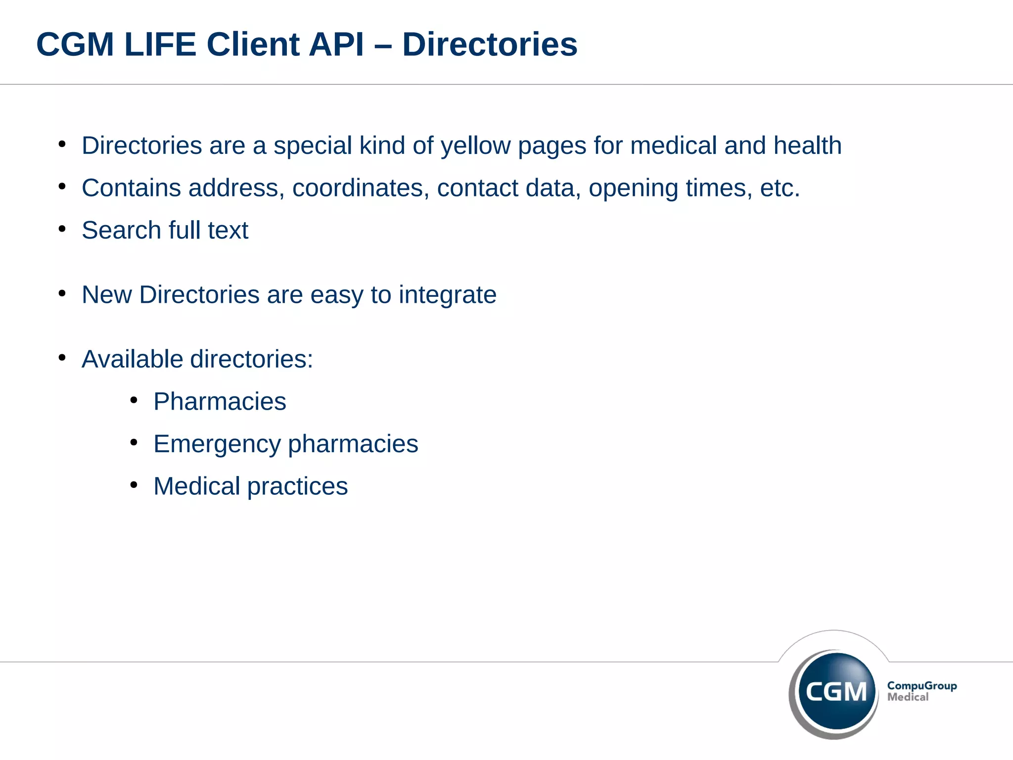 CGM LIFE Client API – Directories
●
Directories are a special kind of yellow pages for medical and health
●
Contains address, coordinates, contact data, opening times, etc.
●
Search full text
●
New Directories are easy to integrate
●
Available directories:
●
Pharmacies
●
Emergency pharmacies
●
Medical practices
 