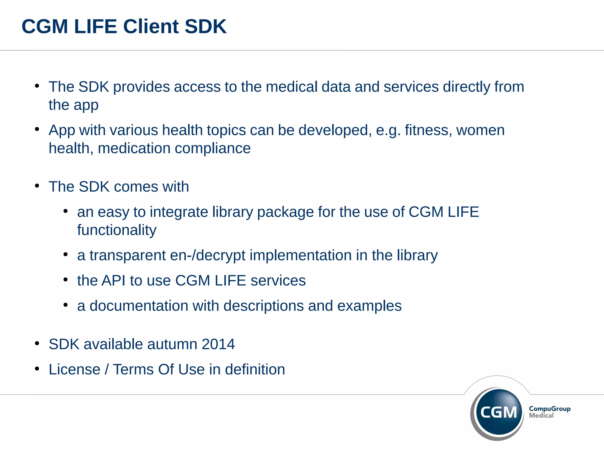 CGM LIFE Client SDK
●
The SDK provides access to the medical data and services directly from
the app
●
App with various health topics can be developed, e.g. fitness, women
health, medication compliance
●
The SDK comes with
●
an easy to integrate library package for the use of CGM LIFE
functionality
●
a transparent en-/decrypt implementation in the library
●
the API to use CGM LIFE services
●
a documentation with descriptions and examples
●
SDK available autumn 2014
●
License / Terms Of Use in definition
 