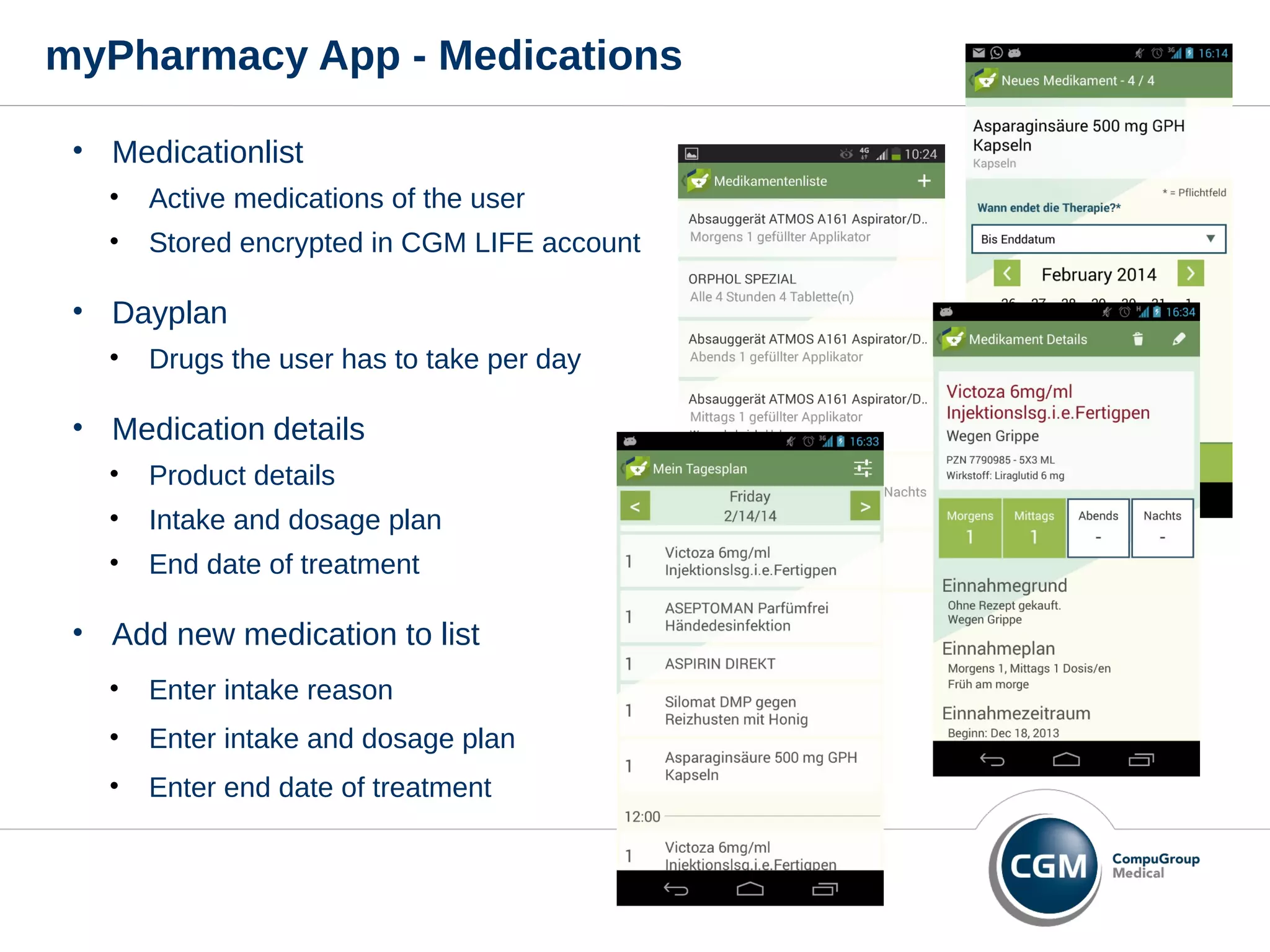 myPharmacy App - Medications
• Medicationlist
• Active medications of the user
• Stored encrypted in CGM LIFE account
• Dayplan
• Drugs the user has to take per day
• Medication details
• Product details
• Intake and dosage plan
• End date of treatment
• Add new medication to list
• Enter intake reason
• Enter intake and dosage plan
• Enter end date of treatment
 
