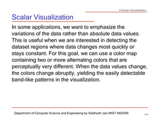 4 Scalar Visualization
Scalar Visualization
Department of Computer Science and Engineering by Siddharth Jain MIST INDORE 4-10
In some applications, we want to emphasize the
variations of the data rather than absolute data values.
This is useful when we are interested in detecting the
dataset regions where data changes most quickly or
stays constant. For this goal, we can use a color map
containing two or more alternating colors that are
perceptually very different. When the data values change,
the colors change abruptly, yielding the easily detectable
band-like patterns in the visualization.
 