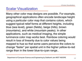4 Scalar Visualization
Scalar Visualization
Department of Computer Science and Engineering by Siddharth Jain MIST INDORE 4-12
Many other color map designs are possible. For example,
geographical applications often encode landscape height
using a particular color map that contains colors, which
suggest typical relief forms at different heights, including
blue (sea level), green (fields), beige (hills), brown
(mountains), and white (mountain peaks). In other
applications, such as medical imaging, the simple
luminance color map works best. Rainbow coloring would
result in loss of linearity due to color values being
mapped to hue so that some users perceive the colors to
change “faster” per spatial unit in the higher yellow-to-red
range than in the lower blue-to-cyan range..
 