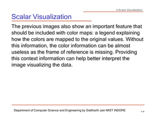 4 Scalar Visualization
Scalar Visualization
Department of Computer Science and Engineering by Siddharth Jain MIST INDORE 4-16
The previous images also show an important feature that
should be included with color maps: a legend explaining
how the colors are mapped to the original values. Without
this information, the color information can be almost
useless as the frame of reference is missing. Providing
this context information can help better interpret the
image visualizing the data.
 