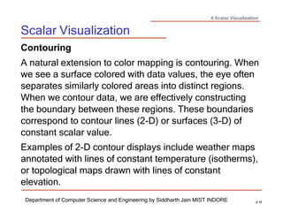 4 Scalar Visualization
Scalar Visualization
Department of Computer Science and Engineering by Siddharth Jain MIST INDORE 4-19
Contouring
A natural extension to color mapping is contouring. When
we see a surface colored with data values, the eye often
separates similarly colored areas into distinct regions.
When we contour data, we are effectively constructing
the boundary between these regions. These boundaries
correspond to contour lines (2-D) or surfaces (3-D) of
constant scalar value.
Examples of 2-D contour displays include weather maps
annotated with lines of constant temperature (isotherms),
or topological maps drawn with lines of constant
elevation.
 