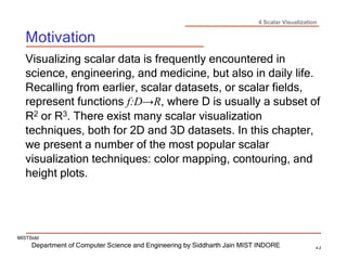 4 Scalar Visualization
Department of Computer Science and Engineering by Siddharth Jain MIST INDORE 4-2
MISTSidd
Motivation
Visualizing scalar data is frequently encountered in
science, engineering, and medicine, but also in daily life.
Recalling from earlier, scalar datasets, or scalar fields,
represent functions f:D→R, where D is usually a subset of
R2 or R3. There exist many scalar visualization
techniques, both for 2D and 3D datasets. In this chapter,
we present a number of the most popular scalar
visualization techniques: color mapping, contouring, and
height plots.
 