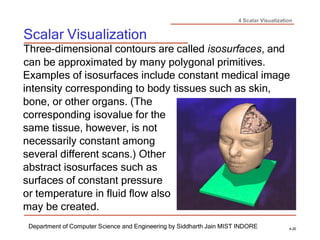 4 Scalar Visualization
Scalar Visualization
Department of Computer Science and Engineering by Siddharth Jain MIST INDORE 4-20
Three-dimensional contours are called isosurfaces, and
can be approximated by many polygonal primitives.
Examples of isosurfaces include constant medical image
intensity corresponding to body tissues such as skin,
bone, or other organs. (The
corresponding isovalue for the
same tissue, however, is not
necessarily constant among
several different scans.) Other
abstract isosurfaces such as
surfaces of constant pressure
or temperature in fluid flow also
may be created.
 
