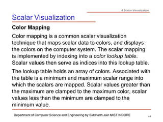 4 Scalar Visualization
Scalar Visualization
Department of Computer Science and Engineering by Siddharth Jain MIST INDORE 4-3
Color Mapping
Color mapping is a common scalar visualization
technique that maps scalar data to colors, and displays
the colors on the computer system. The scalar mapping
is implemented by indexing into a color lookup table.
Scalar values then serve as indices into this lookup table.
The lookup table holds an array of colors. Associated with
the table is a minimum and maximum scalar range into
which the scalars are mapped. Scalar values greater than
the maximum are clamped to the maximum color, scalar
values less than the minimum are clamped to the
minimum value.
 