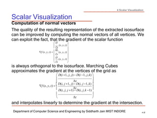 4 Scalar Visualization
Scalar Visualization
Department of Computer Science and Engineering by Siddharth Jain MIST INDORE 4-32



 
Computation of normal vectors
The quality of the resulting representation of the extracted isosurface
can be improved by computing the normal vectors of all vertices. We
can exploit the fact, that the gradient of the scalar function
 f 

x
(x, y, z)

f
f (x, y, z) 
y
 f
 z

(x, y, z)

(x, y, z)

is always orthogonal to the isosurface. Marching Cubes
approximates the gradient at the vertices of the grid as
 D(i 1, j, j) D(i 1, j,k) 

x

f (x, y, z)   D(i, j 1, j)  D(i, j 1,k) 
 y 
 D(i, j, j 1)  D(i, j,k 1) 
 
 z 
and interpolates linearly to determine the gradient at the intersection.

 