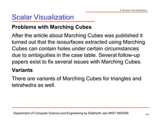 4 Scalar Visualization
Scalar Visualization
Department of Computer Science and Engineering by Siddharth Jain MIST INDORE 4-33
Problems with Marching Cubes
After the article about Marching Cubes was published it
turned out that the isosurfaces extracted using Marching
Cubes can contain holes under certain circumstances
due to ambiguities in the case table. Several follow-up
papers exist to fix several issues with Marching Cubes.
Variants
There are variants of Marching Cubes for triangles and
tetrahedra as well.
 