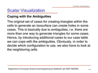 4 Scalar Visualization
Scalar Visualization
Department of Computer Science and Engineering by Siddharth Jain MIST INDORE 4-34
Coping with the Ambiguities
The original set of cases for creating triangles within the
cells to generate an isosurface can create holes in some
cases. This is basically due to ambiguities, i.e. there are
more than one way to generate triangles for some cases.
Hence, by introducing additional cases to our case table
we can cope with the ambiguities. Obviously, in order to
decide which configuration to use, we also have to look at
the neighboring cells.
 