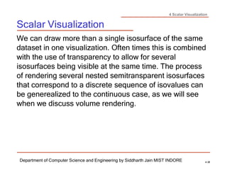 4 Scalar Visualization
Scalar Visualization
Department of Computer Science and Engineering by Siddharth Jain MIST INDORE 4-38
We can draw more than a single isosurface of the same
dataset in one visualization. Often times this is combined
with the use of transparency to allow for several
isosurfaces being visible at the same time. The process
of rendering several nested semitransparent isosurfaces
that correspond to a discrete sequence of isovalues can
be generealized to the continuous case, as we will see
when we discuss volume rendering.
 