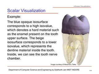 4 Scalar Visualization
Scalar Visualization
Department of Computer Science and Engineering by Siddharth Jain MIST INDORE 4-39
Example:
The blue opaque isosurface
corresponds to a high isovalue,
which denotes a hard material such
as the enamel present on the tooth
upper surface. The beige
isosurface corresponds to a lower
isovalue, which represents the
dentine material inside the tooth.
Inside, we can see the tooth nerve
chamber.
Image courtesy of Alexandru Telea
 