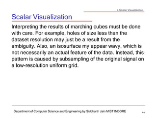 4 Scalar Visualization
Scalar Visualization
Department of Computer Science and Engineering by Siddharth Jain MIST INDORE 4-40
Interpreting the results of marching cubes must be done
with care. For example, holes of size less than the
dataset resolution may just be a result from the
ambiguity. Also, an isosurface my appear wavy, which is
not necessarily an actual feature of the data. Instead, this
pattern is caused by subsampling of the original signal on
a low-resolution uniform grid.
 