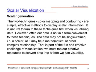 4 Scalar Visualization
Scalar Visualization
Department of Computer Science and Engineering by Siddharth Jain MIST INDORE 4-42
Scalar generation
The two techniques – color mapping and contouring – are
simple, effective methods to display scalar information. It
is natural to turn to these techniques first when visualizing
data. However, often our data is not in a form convenient
to these techniques. The data may not be single-valued,
i.e. a scalar, or it may be a mathematical or other
complex relationship. That is part of the fun and creative
challenge of visualization: we must tap our creative
resources to convert data into a form we can visualize.
 