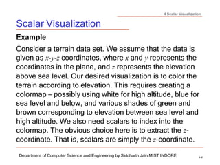 4 Scalar Visualization
Scalar Visualization
Department of Computer Science and Engineering by Siddharth Jain MIST INDORE 4-43
Example
Consider a terrain data set. We assume that the data is
given as x-y-z coordinates, where x and y represents the
coordinates in the plane, and z represents the elevation
above sea level. Our desired visualization is to color the
terrain according to elevation. This requires creating a
colormap – possibly using white for high altitude, blue for
sea level and below, and various shades of green and
brown corresponding to elevation between sea level and
high altitude. We also need scalars to index into the
colormap. The obvious choice here is to extract the z-
coordinate. That is, scalars are simply the z-coordinate.
 