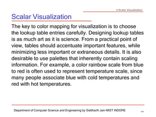 4 Scalar Visualization
Scalar Visualization
Department of Computer Science and Engineering by Siddharth Jain MIST INDORE 4-8
The key to color mapping for visualization is to choose
the lookup table entries carefully. Designing lookup tables
is as much art as it is science. From a practical point of
view, tables should accentuate important features, while
minimizing less important or extraneous details. It is also
desirable to use palettes that inherently contain scaling
information. For example, a color rainbow scale from blue
to red is often used to represent temperature scale, since
many people associate blue with cold temperatures and
red with hot temperatures.
 