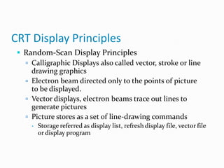CRT Display Principles
 Random-Scan Display Principles
 Calligraphic Displays also called vector, stroke or line
drawing graphics
 Electron beam directed only to the points of picture
to be displayed.
 Vector displays, electron beams trace out lines to
generate pictures
 Picture stores as a set of line-drawing commands
 Storage referred as display list, refresh display file, vector file
or display program
 