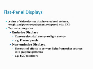 Flat-Panel Displays
 A class of video devices that have reduced volume,
weight and power requirement compared with CRT
 Two main categories
 Emissive Displays
 Convert electrical energy to light energy
 e.g. Plasma panels
 Non-emissive Displays
 Use optical effects to convert light from other sources
into graphics patterns
 e.g. LCD monitors
 