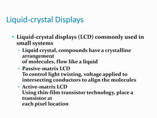 Liquid-crystal Displays
 Liquid-crystal displays (LCD) commonly used in
small systems
 Liquid crystal, compounds have a crystalline
arrangement
of molecules, flow like a liquid
 Passive-matrix LCD
To control light twisting, voltage applied to
intersecting conductors to align the molecules
 Active-matrix LCD
Using thin-film transistor technology, place a
transistor at
each pixel location
 