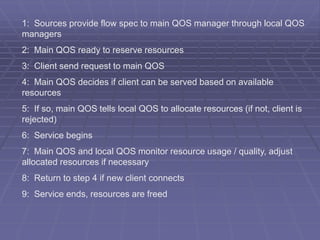 1: Sources provide flow spec to main QOS manager through local QOS 
managers 
2: Main QOS ready to reserve resources 
3: Client send request to main QOS 
4: Main QOS decides if client can be served based on available 
resources 
5: If so, main QOS tells local QOS to allocate resources (if not, client is 
rejected) 
6: Service begins 
7: Main QOS and local QOS monitor resource usage / quality, adjust 
allocated resources if necessary 
8: Return to step 4 if new client connects 
9: Service ends, resources are freed 
 