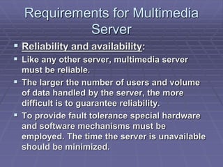 Requirements for Multimedia 
Server 
 Reliability and availability: 
 Like any other server, multimedia server 
must be reliable. 
 The larger the number of users and volume 
of data handled by the server, the more 
difficult is to guarantee reliability. 
 To provide fault tolerance special hardware 
and software mechanisms must be 
employed. The time the server is unavailable 
should be minimized. 
 