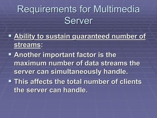 Requirements for Multimedia 
Server 
 Ability to sustain guaranteed number of 
streams: 
 Another important factor is the 
maximum number of data streams the 
server can simultaneously handle. 
 This affects the total number of clients 
the server can handle. 
 