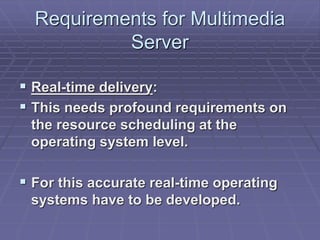 Requirements for Multimedia 
Server 
 Real-time delivery: 
 This needs profound requirements on 
the resource scheduling at the 
operating system level. 
 For this accurate real-time operating 
systems have to be developed. 
 