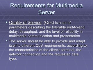 Requirements for Multimedia 
Server 
 Quality of Service: (Qos) is a set of 
parameters describing the tolerable end-to-end 
delay, throughput, and the level of reliability in 
multimedia communication and presentation. 
 The server should be able to provide and adapt 
itself to different QoS requirements, according to 
the characteristics of the client's terminal, the 
network connection and the requested data 
type. 
 