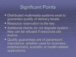 Significant Points 
 Distributed multimedia systems exist to 
guarantee quality of delivery levels. 
 Resource reservation is the key. 
 Additional clients do not degrade system – 
they can be refused if resources are 
scarce. 
 Quality guarantees are of paramount 
importance, whether used for business, 
entertainment, scientific or health-related 
applications. 
 