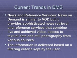 Current Trends in DMS 
 News and Reference Services: News on 
Demand is similar to VOD but it 
provides sophisticated news retrieval 
and reference services that combine 
live and achieved video, access to 
textual data and still photography from 
various sources. 
 The information is delivered based on a 
filtering criteria kept by the user. 
 