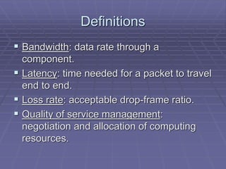 Definitions 
 Bandwidth: data rate through a 
component. 
 Latency: time needed for a packet to travel 
end to end. 
 Loss rate: acceptable drop-frame ratio. 
 Quality of service management: 
negotiation and allocation of computing 
resources. 
 