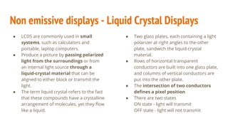 Non emissive displays - Liquid Crystal Displays
● LCDS are commonly used in small
systems, such as calculators and
portable, laptop computers.
● Produce a picture by passing polarized
light from the surroundings or from
an internal light source through a
liquid-crystal material that can be
aligned to either block or transmit the
light.
● The term liquid crystal refers to the fact
that these compounds have a crystalline
arrangement of molecules, yet they flow
like a liquid.
● Two glass plates, each containing a light
polarizer at right angles to the-other
plate, sandwich the liquid-crystal
material.
● Rows of horizontal transparent
conductors are built into one glass plate,
and columns of vertical conductors are
put into the other plate.
● The intersection of two conductors
defines a pixel position
● There are two states
ON state - light will transmit
OFF state - light will not transmit
 