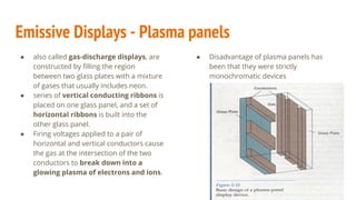 Emissive Displays - Plasma panels
● also called gas-discharge displays, are
constructed by filling the region
between two glass plates with a mixture
of gases that usually includes neon.
● series of vertical conducting ribbons is
placed on one glass panel, and a set of
horizontal ribbons is built into the
other glass panel.
● Firing voltages applied to a pair of
horizontal and vertical conductors cause
the gas at the intersection of the two
conductors to break down into a
glowing plasma of electrons and ions.
● Disadvantage of plasma panels has
been that they were strictly
monochromatic devices
 
