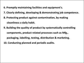 6. Promptly maintaining facilities and equipment's.
7. Clearly defining, developing & demonstrating job competence.
8. Protecting product against contamination, by making
cleanliness a daily habit.
9. Building the quality of product by systematically controlling
components, product related processes such as Mfg.,
packaging, labelling, testing, distribution & marketing.
10. Conducting planned and periodic audits.
 