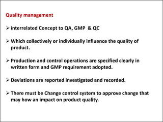 Quality management
interrelated Concept to QA, GMP & QC
Which collectively or individually influence the quality of
product.
Production and control operations are specified clearly in
written form and GMP requirement adopted.
Deviations are reported investigated and recorded.
There must be Change control system to approve change that
may how an impact on product quality.
 
