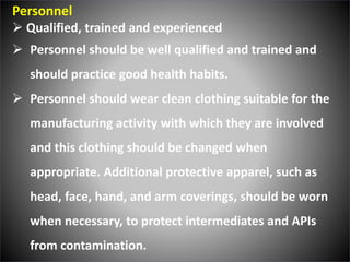 Personnel
 Qualified, trained and experienced
 Personnel should be well qualified and trained and
should practice good health habits.
 Personnel should wear clean clothing suitable for the
manufacturing activity with which they are involved
and this clothing should be changed when
appropriate. Additional protective apparel, such as
head, face, hand, and arm coverings, should be worn
when necessary, to protect intermediates and APIs
from contamination.
 