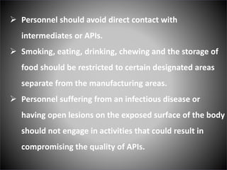  Personnel should avoid direct contact with
intermediates or APIs.
 Smoking, eating, drinking, chewing and the storage of
food should be restricted to certain designated areas
separate from the manufacturing areas.
 Personnel suffering from an infectious disease or
having open lesions on the exposed surface of the body
should not engage in activities that could result in
compromising the quality of APIs.
 