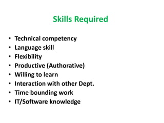 Skills Required
• Technical competency
• Language skill
• Flexibility
• Productive (Authorative)
• Willing to learn
• Interaction with other Dept.
• Time bounding work
• IT/Software knowledge
 