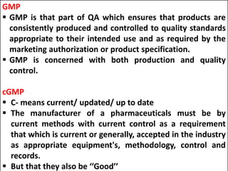 GMP
 GMP is that part of QA which ensures that products are
consistently produced and controlled to quality standards
appropriate to their intended use and as required by the
marketing authorization or product specification.
 GMP is concerned with both production and quality
control.
cGMP
 C- means current/ updated/ up to date
 The manufacturer of a pharmaceuticals must be by
current methods with current control as a requirement
that which is current or generally, accepted in the industry
as appropriate equipment's, methodology, control and
records.
 But that they also be ‘’Good’’
 