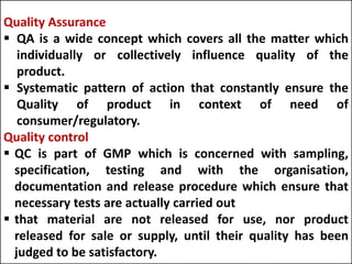 GMP
 GMP is that part of QA which ensures that products are
consistently produced and controlled to quality standards
appropriate to their intended use and as required by the
marketing authorization or product specification.
 GMP is concerned with both production and quality
control.
cGMP
 C- means current/ updated/ up to date
 The manufacturer of a pharmaceuticals must be by
current methods with current control as a requirement
that which is current or generally, accepted in the industry
as appropriate equipment's, methodology, control and
records.
 But that they also be ‘’Good’’
Quality Assurance
 QA is a wide concept which covers all the matter which
individually or collectively influence quality of the
product.
 Systematic pattern of action that constantly ensure the
Quality of product in context of need of
consumer/regulatory.
Quality control
 QC is part of GMP which is concerned with sampling,
specification, testing and with the organisation,
documentation and release procedure which ensure that
necessary tests are actually carried out
 that material are not released for use, nor product
released for sale or supply, until their quality has been
judged to be satisfactory.
 