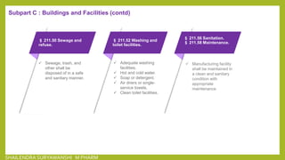 § 211.50 Sewage and
refuse.
 Sewage, trash, and
other shall be
disposed of in a safe
and sanitary manner.
§ 211.52 Washing and
toilet facilities.
 Adequate washing
facilities.
 Hot and cold water.
 Soap or detergent.
 Air driers or single-
service towels.
 Clean toilet facilities.
§ 211.56 Sanitation.
§ 211.58 Maintenance.
 Manufacturing facility
shall be maintained in
a clean and sanitary
condition with
appropriate
maintenance
Subpart C : Buildings and Facilities (contd)
SHAILENDRA SURYAWANSHI M PHARM
 