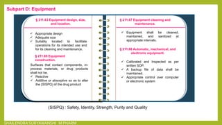 § 211.63 Equipment design, size,
and location.
 Appropriate design
 Adequate size
 Suitably located to facilitate
operations for its intended use and
for its cleaning and maintenance.
§ 211.65 Equipment
construction.
Surfaces that contact components, in-
process materials, or drug products
shall not be,
 Reactive
 Additive or absorptive so as to alter
the (SISPQ) of the drug product
§ 211.67 Equipment cleaning and
maintenance.
 Equipment shall be cleaned,
maintained, and sanitized at
appropriate intervals.
§ 211.68 Automatic, mechanical, and
electronic equipment.
 Calibrated and Inspected as per
written SOP.
 A backup file of data shall be
maintained.
 Appropriate control over computer
or electronic system
Subpart D: Equipment
(SISPQ) : Safety, Identity, Strength, Purity and Quality
SHAILENDRA SURYAWANSHI M PHARM
 