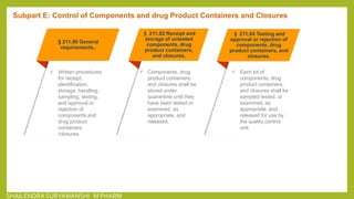 § 211.80 General
requirements..
 Written procedures
for receipt,
identification,
storage, handling,
sampling, testing,
and approval or
rejection of
components and
drug product
containers
/closures.
§ 211.82 Receipt and
storage of untested
components, drug
product containers,
and closures.
 Components, drug
product containers,
and closures shall be
stored under
quarantine until they
have been tested or
examined, as
appropriate, and
released.
§ 211.84 Testing and
approval or rejection of
components, drug
product containers, and
closures.
 Each lot of
components, drug
product containers,
and closures shall be
sampled tested, or
examined, as
appropriate, and
released for use by
the quality control
unit.
Subpart E: Control of Components and drug Product Containers and Closures
SHAILENDRA SURYAWANSHI M PHARM
 