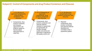 § 211.86 Use of
approved components,
drug product
containers, and
closures.
 Components, drug
product containers,
and closures
approved for use
shall be rotated so
that the oldest
approved stock is
used first.
§ 211.87 Retesting of
approved
components, drug
product containers,
and closures.
 Components, drug
product containers, and
closures shall be
retested or reexamined,
as appropriate, for
identity, strength,
quality, and purity and
approved or rejected by
the quality control unit
.
§ 211.89 Rejected
components, drug
product containers, and
closures
 Rejected
components, drug
product containers,
and closures shall be
identified and
controlled under a
quarantine system.
Subpart E: Control of Components and drug Product Containers and Closures
SHAILENDRA SURYAWANSHI M PHARM
 