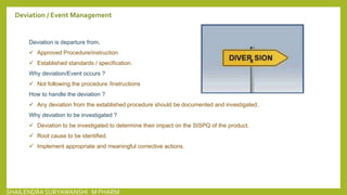 Deviation / Event Management
Deviation is departure from,
 Approved Procedure/instruction
 Established standards / specification.
Why deviation/Event occurs ?
 Not following the procedure /Instructions
How to handle the deviation ?
 Any deviation from the established procedure should be documented and investigated.
Why deviation to be investigated ?
 Deviation to be investigated to determine their impact on the SISPQ of the product.
 Root cause to be identified.
 Implement appropriate and meaningful corrective actions.
SHAILENDRA SURYAWANSHI M PHARM
 