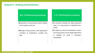 Subpart H : Holding and Distribution
§211.142 Warehousing procedures
Quarantine of drug products before release
by the quality control unit.
Storage of drug products under appropriate
conditions of temperature, humidity and
light.
§ 211.150 Distribution procedures
 A procedure whereby the oldest approved
stock of a drug product is distributed first.
(FIFO)
 A system by which the distribution of each
lot of drug product can be readily determined
to facilitate its recall if necessary.
(traceability)
SHAILENDRA SURYAWANSHI M PHARM
 